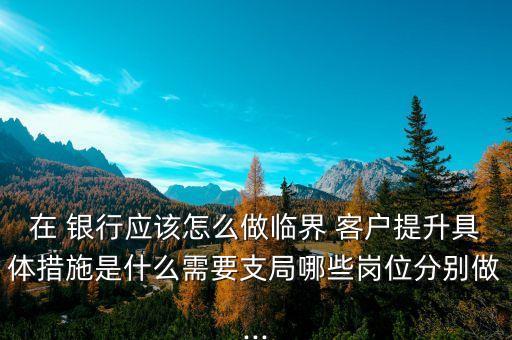 在 銀行應(yīng)該怎么做臨界 客戶提升具體措施是什么需要支局哪些崗位分別做...