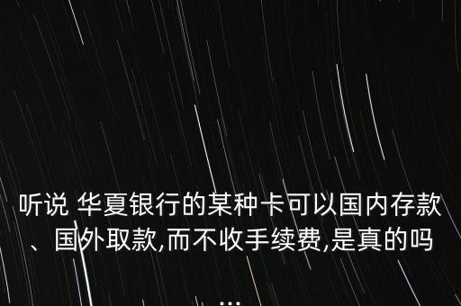 聽說 華夏銀行的某種卡可以國內(nèi)存款、國外取款,而不收手續(xù)費,是真的嗎...