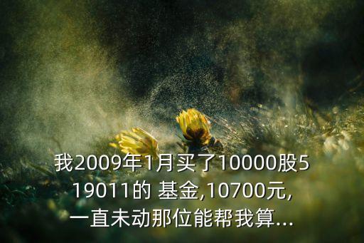 我2009年1月買了10000股519011的 基金,10700元,一直未動(dòng)那位能幫我算...