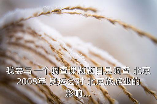 我要寫一個(gè)調(diào)查課題題目是調(diào)查 北京2008年 奧運(yùn)會(huì)對 北京旅游業(yè)的影響...