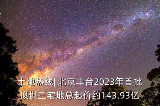 土地?zé)峋€| 北京豐臺2023年首批擬供三宅地總起價約143.93億