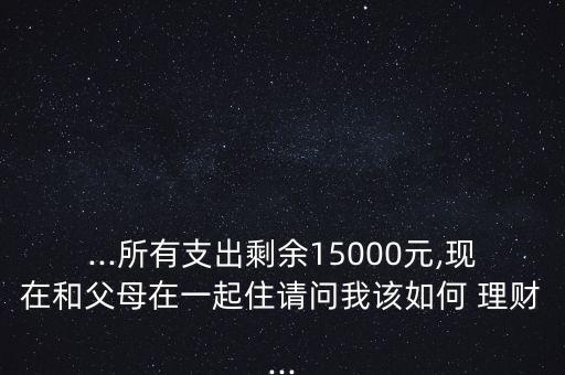 ...所有支出剩余15000元,現(xiàn)在和父母在一起住請問我該如何 理財...