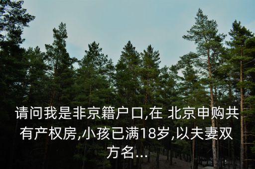 請問我是非京籍戶口,在 北京申購共有產(chǎn)權(quán)房,小孩已滿18歲,以夫妻雙方名...