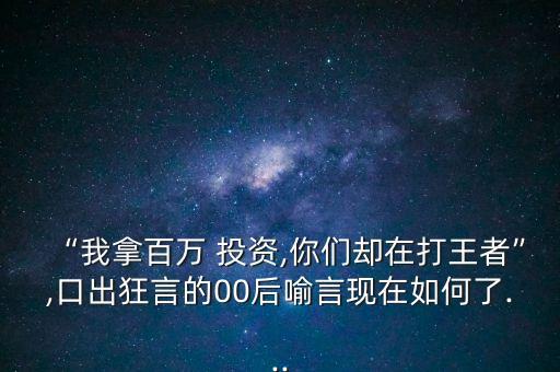 “我拿百萬 投資,你們卻在打王者”,口出狂言的00后喻言現(xiàn)在如何了...