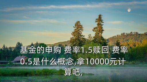  基金的申購 費(fèi)率1.5贖回 費(fèi)率0.5是什么概念,拿10000元計(jì)算吧,