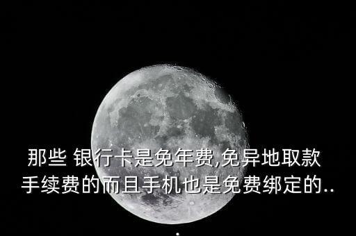 那些 銀行卡是免年費(fèi),免異地取款 手續(xù)費(fèi)的而且手機(jī)也是免費(fèi)綁定的...