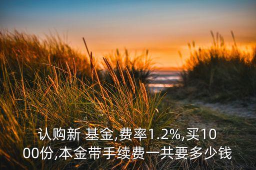 認購新 基金,費率1.2%,買1000份,本金帶手續(xù)費一共要多少錢