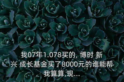 我07年1.078買的, 博時 新興 成長基金買了8000元的誰能幫我算算,現(xiàn)...