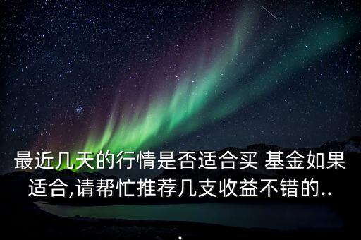 最近幾天的行情是否適合買 基金如果適合,請(qǐng)幫忙推薦幾支收益不錯(cuò)的...