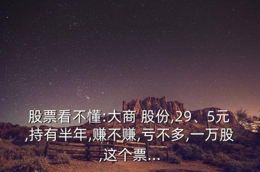 股票看不懂:大商 股份,29、5元,持有半年,賺不賺,虧不多,一萬股,這個票...