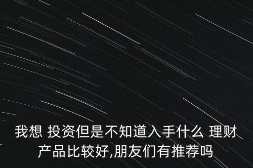 我想 投資但是不知道入手什么 理財產品比較好,朋友們有推薦嗎