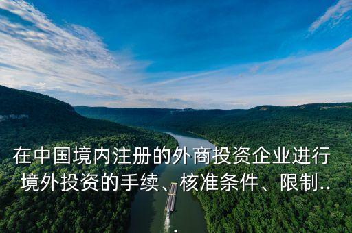 在中國境內(nèi)注冊的外商投資企業(yè)進行 境外投資的手續(xù)、核準(zhǔn)條件、限制...