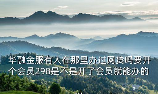  華融金服有人在那里辦過網(wǎng)貸嗎要開個(gè)會(huì)員298是不是開了會(huì)員就能辦的...