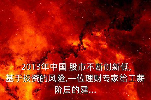  2013年中國(guó) 股市不斷創(chuàng)新低,基于投資的風(fēng)險(xiǎn),—位理財(cái)專(zhuān)家給工薪階層的建...