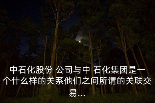 中石化股份 公司與中 石化集團是一個什么樣的關系他們之間所謂的關聯(lián)交易...