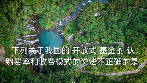 下列關于我國的 開放式 基金的 認購費率和收費模式的說法不正確的是...