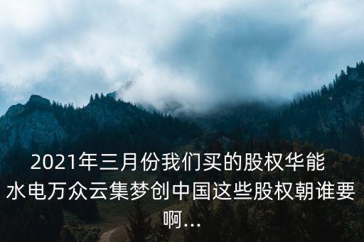 2021年三月份我們買的股權(quán)華能 水電萬眾云集夢創(chuàng)中國這些股權(quán)朝誰要啊...