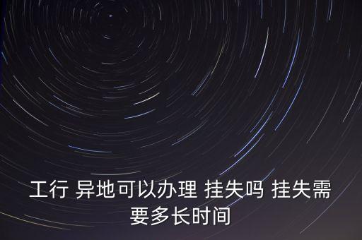 工行 異地可以辦理 掛失嗎 掛失需要多長(zhǎng)時(shí)間