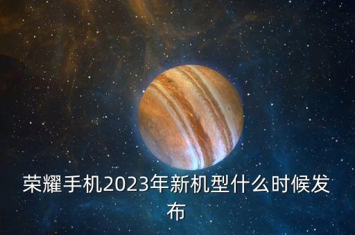 榮耀手機2023年新機型什么時候發(fā)布