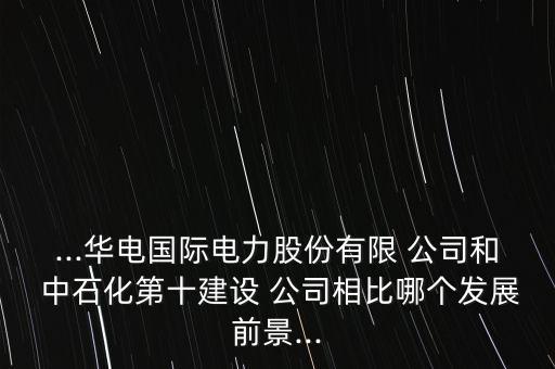 ...華電國際電力股份有限 公司和 中石化第十建設(shè) 公司相比哪個發(fā)展前景...