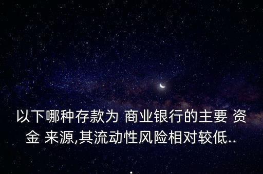 以下哪種存款為 商業(yè)銀行的主要 資金 來源,其流動(dòng)性風(fēng)險(xiǎn)相對(duì)較低...