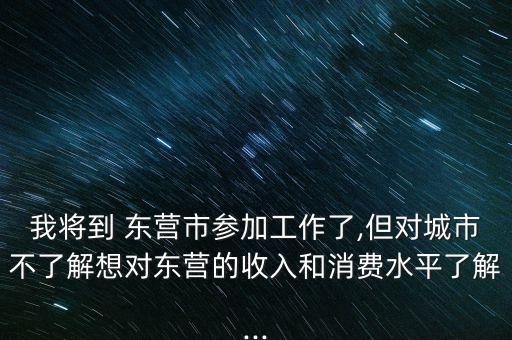 我將到 東營市參加工作了,但對城市不了解想對東營的收入和消費水平了解...