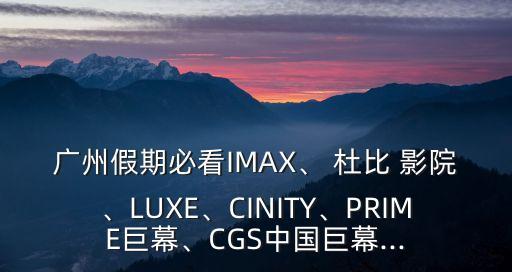 廣州假期必看IMAX、 杜比 影院、LUXE、CINITY、PRIME巨幕、CGS中國巨幕...