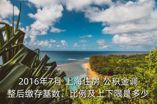 2016年7月 上海住房 公積金調(diào)整后繳存基數(shù)、比例及上下限是多少