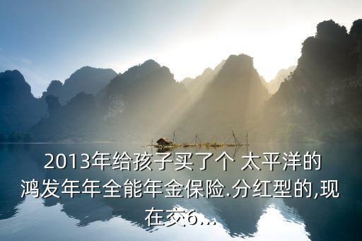  2013年給孩子買了個 太平洋的鴻發(fā)年年全能年金保險.分紅型的,現(xiàn)在交6...