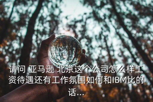 請問 亞馬遜 北京這個公司怎么樣工資待遇還有工作氛圍如何和IBM比的話...