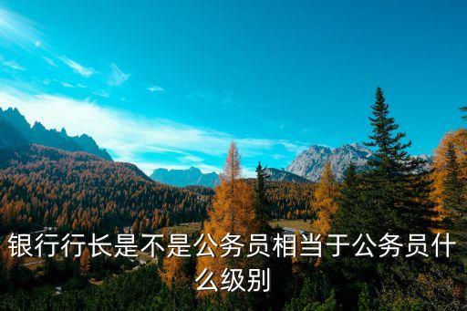 銀行行長(zhǎng)是不是公務(wù)員相當(dāng)于公務(wù)員什么級(jí)別